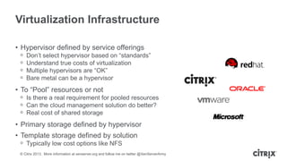 Virtualization Infrastructure
• Hypervisor defined by service offerings
ᵒ
ᵒ
ᵒ
ᵒ

Don’t select hypervisor based on “standards”
Understand true costs of virtualization
Multiple hypervisors are “OK”
Bare metal can be a hypervisor

• To “Pool” resources or not
ᵒ Is there a real requirement for pooled resources
ᵒ Can the cloud management solution do better?
ᵒ Real cost of shared storage

• Primary storage defined by hypervisor
• Template storage defined by solution
ᵒ Typically low cost options like NFS
© Citrix 2013. More information at xenserver.org and follow me on twitter @XenServerArmy

 
