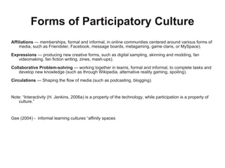 Forms of Participatory Culture Affiliations  — memberships, formal and informal, in online communities centered around various forms of media, such as Friendster, Facebook, message boards, metagaming, game clans, or MySpace).  Expressions  — producing new creative forms, such as digital sampling, skinning and modding, fan videomaking, fan fiction writing, zines, mash-ups). Collaborative Problem-solving  — working together in teams, formal and informal, to complete tasks and develop new knowledge (such as through Wikipedia, alternative reality gaming, spoiling).  Circulations  — Shaping the flow of media (such as podcasting, blogging). Note: “Interactivity (H. Jenkins, 2006a) is a property of the technology, while participation is a property of culture.” Gee (2004) -  informal learning cultures “affinity spaces 