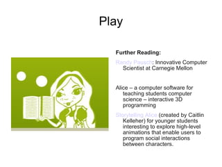 Play Further Reading:   Randy Pausch : Innovative Computer Scientist at Carnegie Mellon  Alice – a computer software for teaching students computer science – interactive 3D programming  Storytelling Alice  (created by Caitlin Kelleher) for younger students interesting to explore high-level animations that enable users to program social interactions between characters.  