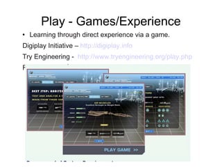 Play - Games/Experience Learning through direct experience via a game.  Digiplay Initiative –  http://digiplay.info Try Engineering -  http://www.tryengineering.org/play.php RoboCup 2010  http://www.robocup2010.org 