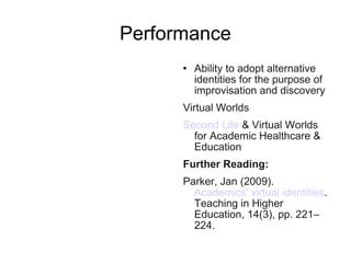 Performance Ability to adopt alternative identities for the purpose of improvisation and discovery  Virtual Worlds Second Life  & Virtual Worlds for Academic Healthcare & Education Further Reading:   Parker, Jan (2009).  Academics' virtual identities . Teaching in Higher Education, 14(3), pp. 221–224. 