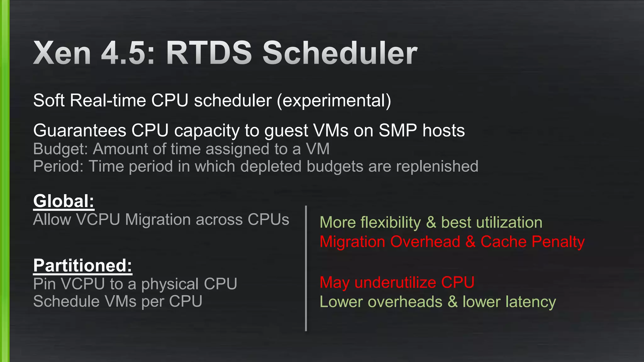 Soft Real-time CPU scheduler (experimental)
Guarantees CPU capacity to guest VMs on SMP hosts
Budget: Amount of time assigned to a VM
Period: Time period in which depleted budgets are replenished
Global:
Allow VCPU Migration across CPUs
Partitioned:
Pin VCPU to a physical CPU
Schedule VMs per CPU
More flexibility & best utilization
Migration Overhead & Cache Penalty
May underutilize CPU
Lower overheads & lower latency
 