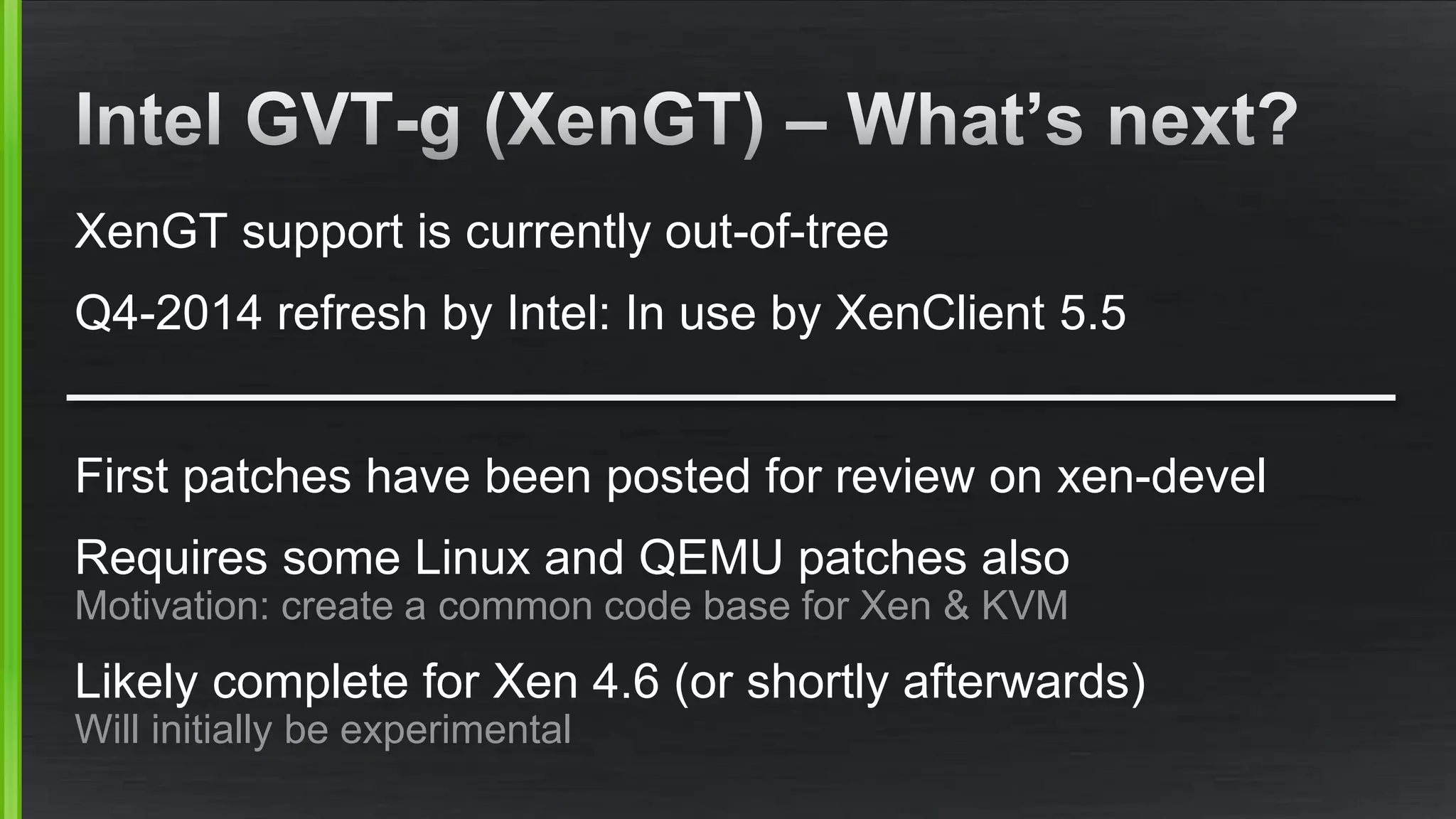 XenGT support is currently out-of-tree
Q4-2014 refresh by Intel: In use by XenClient 5.5
First patches have been posted for review on xen-devel
Requires some Linux and QEMU patches also
Motivation: create a common code base for Xen & KVM
Likely complete for Xen 4.6 (or shortly afterwards)
Will initially be experimental
 