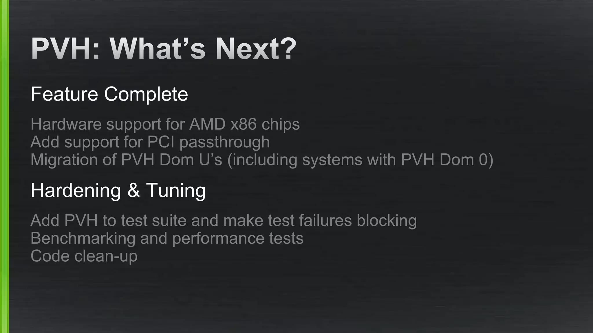 Feature Complete
Hardware support for AMD x86 chips
Add support for PCI passthrough
Migration of PVH Dom U’s (including systems with PVH Dom 0)
Hardening & Tuning
Add PVH to test suite and make test failures blocking
Benchmarking and performance tests
Code clean-up
 