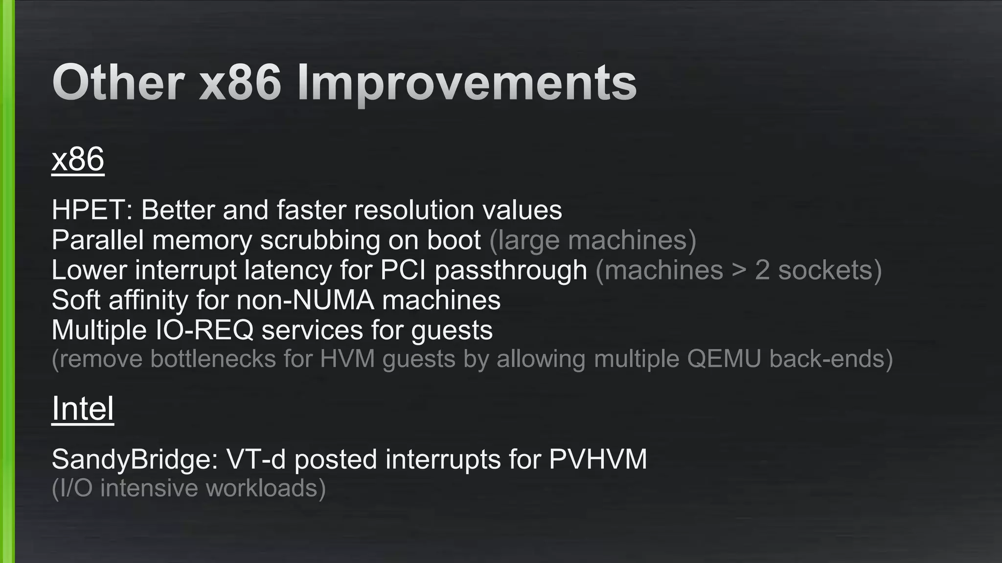 x86
HPET: Better and faster resolution values
Parallel memory scrubbing on boot (large machines)
Lower interrupt latency for PCI passthrough (machines > 2 sockets)
Soft affinity for non-NUMA machines
Multiple IO-REQ services for guests
(remove bottlenecks for HVM guests by allowing multiple QEMU back-ends)
Intel
SandyBridge: VT-d posted interrupts for PVHVM
(I/O intensive workloads)
 