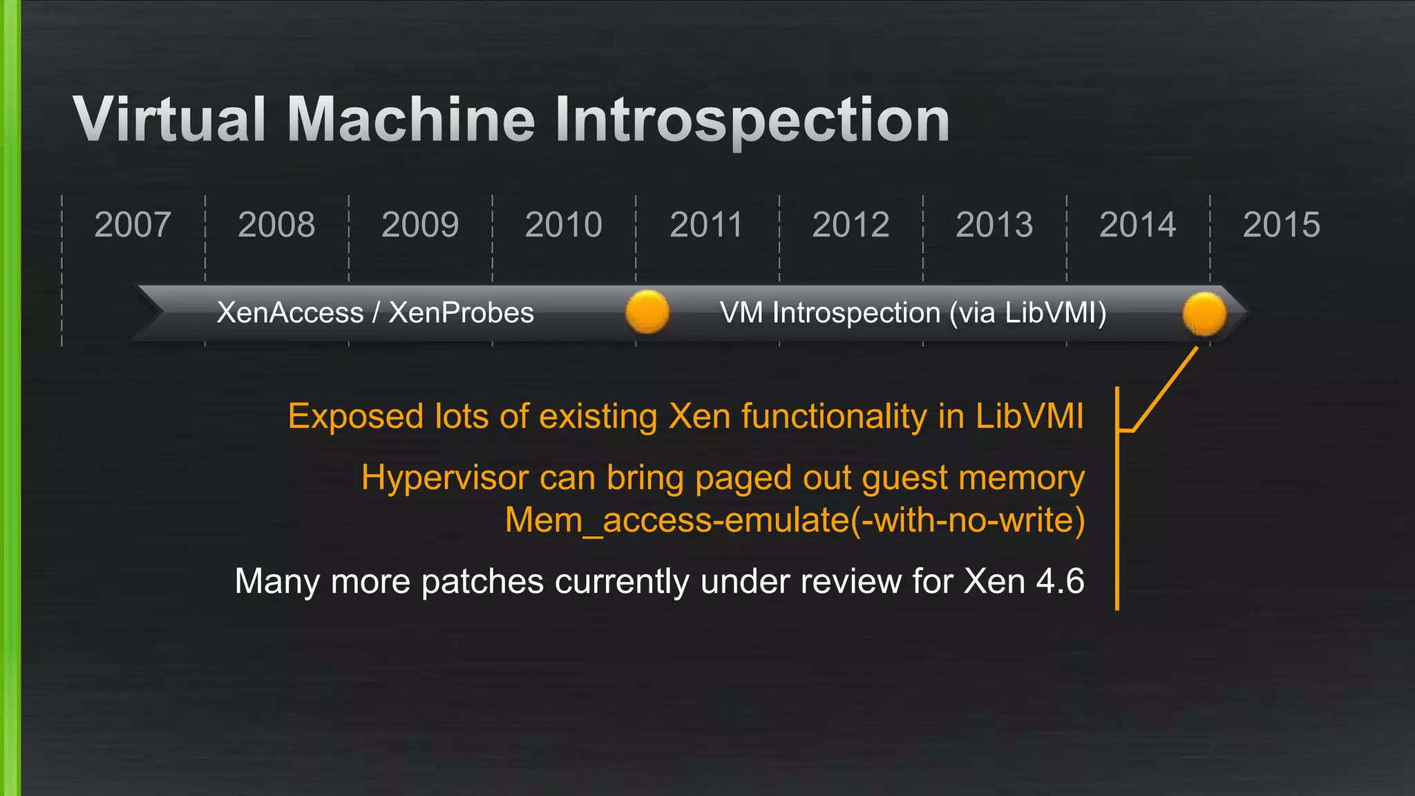 2007 2008 2009 2010 201520142011 2012 2013
XenAccess / XenProbes VM Introspection (via LibVMI)
Exposed lots of existing Xen functionality in LibVMI
Hypervisor can bring paged out guest memory
Mem_access-emulate(-with-no-write)
Many more patches currently under review for Xen 4.6
 