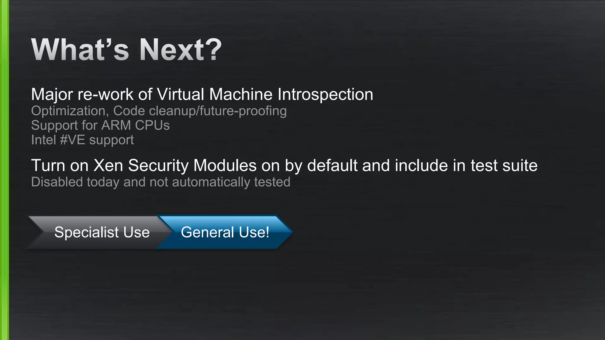 Major re-work of Virtual Machine Introspection
Optimization, Code cleanup/future-proofing
Support for ARM CPUs
Intel #VE support
Turn on Xen Security Modules on by default and include in test suite
Disabled today and not automatically tested
Specialist Use General Use!
 