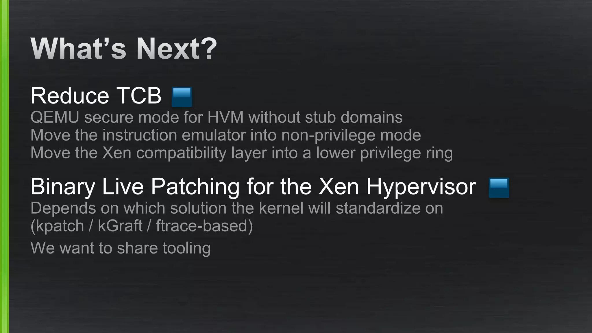 Reduce TCB
QEMU secure mode for HVM without stub domains
Move the instruction emulator into non-privilege mode
Move the Xen compatibility layer into a lower privilege ring
Binary Live Patching for the Xen Hypervisor
Depends on which solution the kernel will standardize on
(kpatch / kGraft / ftrace-based)
We want to share tooling
 