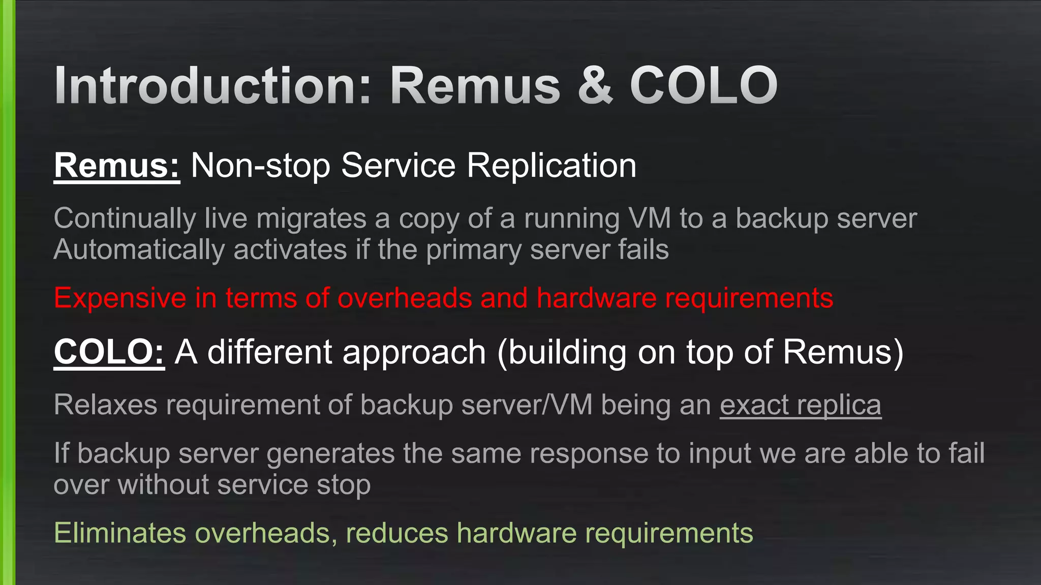 Remus: Non-stop Service Replication
Continually live migrates a copy of a running VM to a backup server
Automatically activates if the primary server fails
Expensive in terms of overheads and hardware requirements
COLO: A different approach (building on top of Remus)
Relaxes requirement of backup server/VM being an exact replica
If backup server generates the same response to input we are able to fail
over without service stop
Eliminates overheads, reduces hardware requirements
 