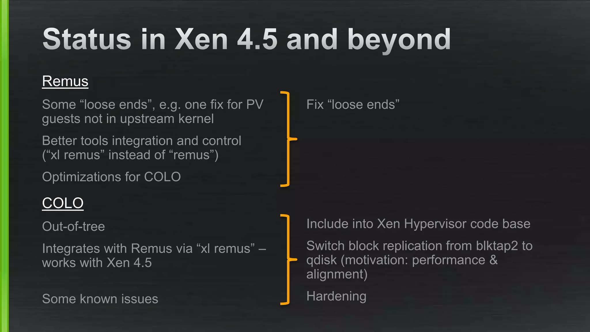 Remus
Some “loose ends”, e.g. one fix for PV
guests not in upstream kernel
Better tools integration and control
(“xl remus” instead of “remus”)
Optimizations for COLO
COLO
Out-of-tree
Integrates with Remus via “xl remus” –
works with Xen 4.5
Some known issues
Fix “loose ends”
Include into Xen Hypervisor code base
Switch block replication from blktap2 to
qdisk (motivation: performance &
alignment)
Hardening
 