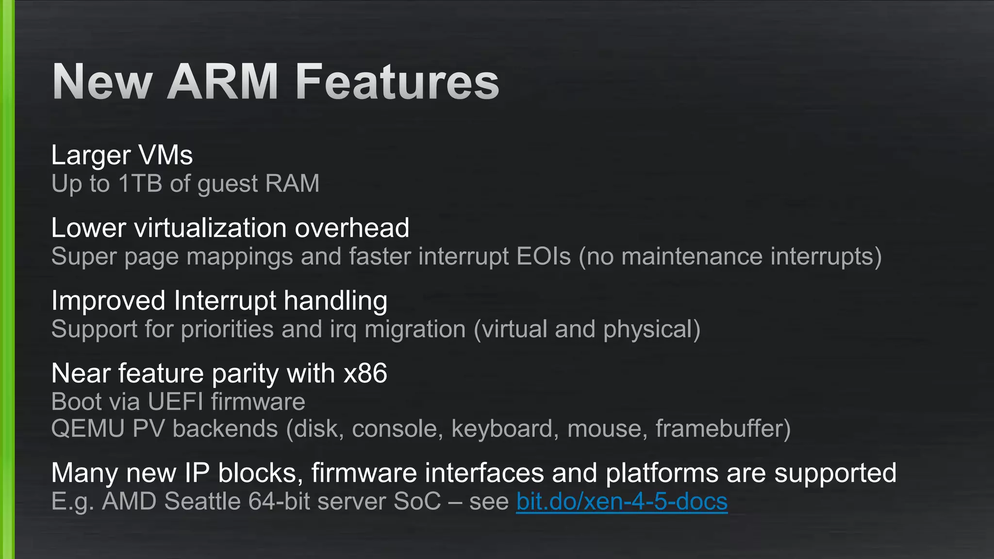 Larger VMs
Up to 1TB of guest RAM
Lower virtualization overhead
Super page mappings and faster interrupt EOIs (no maintenance interrupts)
Improved Interrupt handling
Support for priorities and irq migration (virtual and physical)
Near feature parity with x86
Boot via UEFI firmware
QEMU PV backends (disk, console, keyboard, mouse, framebuffer)
Many new IP blocks, firmware interfaces and platforms are supported
E.g. AMD Seattle 64-bit server SoC – see bit.do/xen-4-5-docs
 