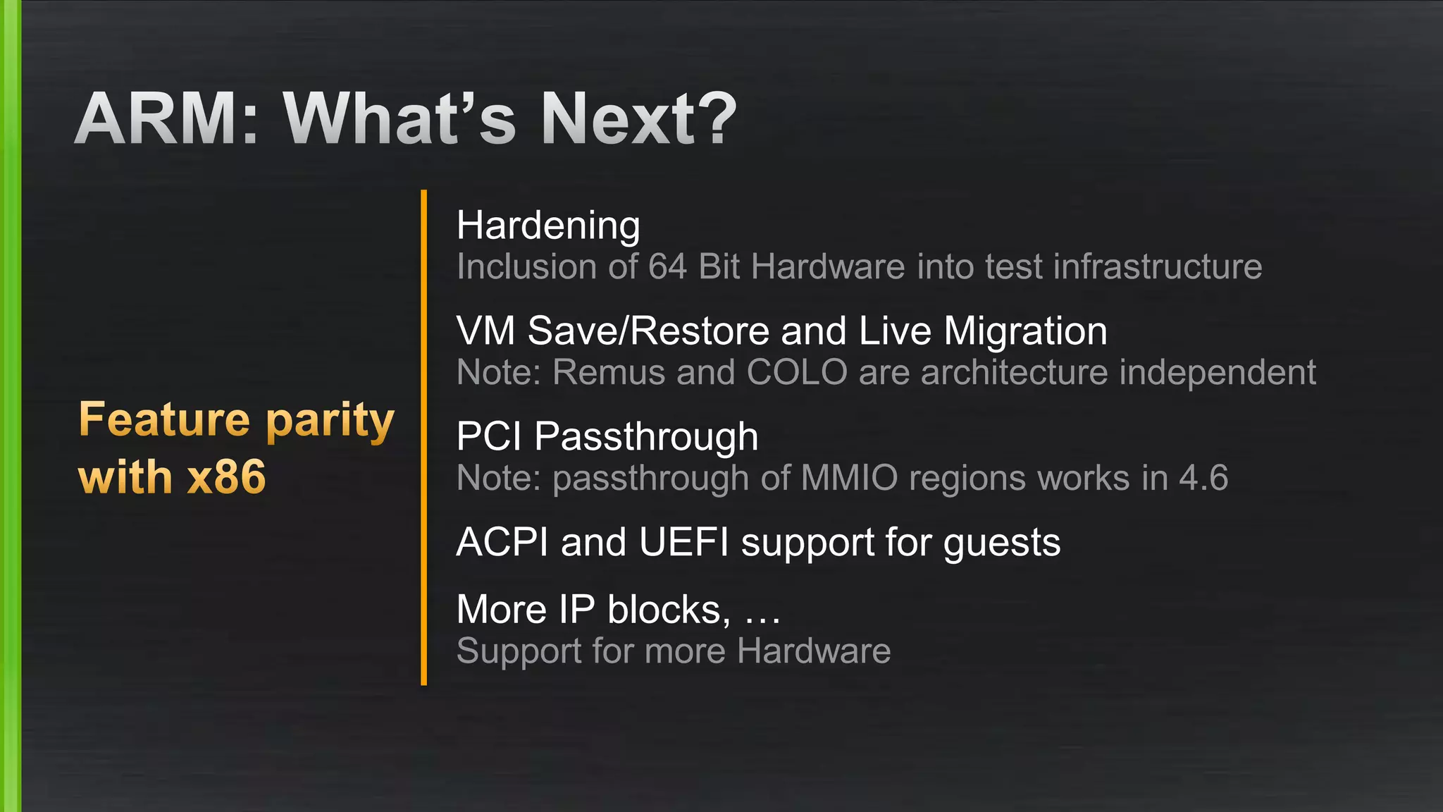 Hardening
Inclusion of 64 Bit Hardware into test infrastructure
VM Save/Restore and Live Migration
Note: Remus and COLO are architecture independent
PCI Passthrough
Note: passthrough of MMIO regions works in 4.6
ACPI and UEFI support for guests
More IP blocks, …
Support for more Hardware
 