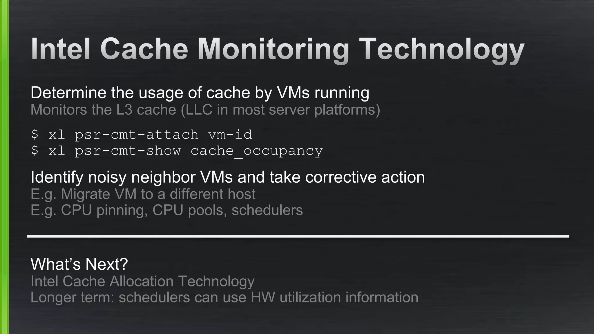 Determine the usage of cache by VMs running
Monitors the L3 cache (LLC in most server platforms)
$ xl psr-cmt-attach vm-id
$ xl psr-cmt-show cache_occupancy
Identify noisy neighbor VMs and take corrective action
E.g. Migrate VM to a different host
E.g. CPU pinning, CPU pools, schedulers
What’s Next?
Intel Cache Allocation Technology
Longer term: schedulers can use HW utilization information
 