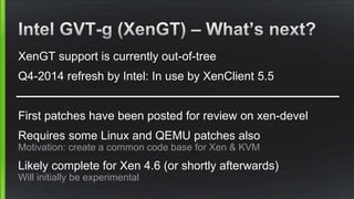 XenGT support is currently out-of-tree
Q4-2014 refresh by Intel: In use by XenClient 5.5
First patches have been posted for review on xen-devel
Requires some Linux and QEMU patches also
Motivation: create a common code base for Xen & KVM
Likely complete for Xen 4.6 (or shortly afterwards)
Will initially be experimental
 