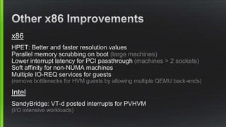 x86
HPET: Better and faster resolution values
Parallel memory scrubbing on boot (large machines)
Lower interrupt latency for PCI passthrough (machines > 2 sockets)
Soft affinity for non-NUMA machines
Multiple IO-REQ services for guests
(remove bottlenecks for HVM guests by allowing multiple QEMU back-ends)
Intel
SandyBridge: VT-d posted interrupts for PVHVM
(I/O intensive workloads)
 