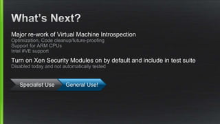 Major re-work of Virtual Machine Introspection
Optimization, Code cleanup/future-proofing
Support for ARM CPUs
Intel #VE support
Turn on Xen Security Modules on by default and include in test suite
Disabled today and not automatically tested
Specialist Use General Use!
 