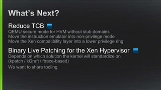 Reduce TCB
QEMU secure mode for HVM without stub domains
Move the instruction emulator into non-privilege mode
Move the Xen compatibility layer into a lower privilege ring
Binary Live Patching for the Xen Hypervisor
Depends on which solution the kernel will standardize on
(kpatch / kGraft / ftrace-based)
We want to share tooling
 
