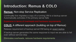 Remus: Non-stop Service Replication
Continually live migrates a copy of a running VM to a backup server
Automatically activates if the primary server fails
Expensive in terms of overheads and hardware requirements
COLO: A different approach (building on top of Remus)
Relaxes requirement of backup server/VM being an exact replica
If backup server generates the same response to input we are able to fail
over without service stop
Eliminates overheads, reduces hardware requirements
 