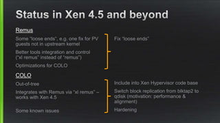 Remus
Some “loose ends”, e.g. one fix for PV
guests not in upstream kernel
Better tools integration and control
(“xl remus” instead of “remus”)
Optimizations for COLO
COLO
Out-of-tree
Integrates with Remus via “xl remus” –
works with Xen 4.5
Some known issues
Fix “loose ends”
Include into Xen Hypervisor code base
Switch block replication from blktap2 to
qdisk (motivation: performance &
alignment)
Hardening
 