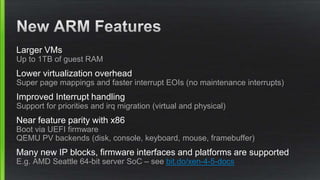 Larger VMs
Up to 1TB of guest RAM
Lower virtualization overhead
Super page mappings and faster interrupt EOIs (no maintenance interrupts)
Improved Interrupt handling
Support for priorities and irq migration (virtual and physical)
Near feature parity with x86
Boot via UEFI firmware
QEMU PV backends (disk, console, keyboard, mouse, framebuffer)
Many new IP blocks, firmware interfaces and platforms are supported
E.g. AMD Seattle 64-bit server SoC – see bit.do/xen-4-5-docs
 