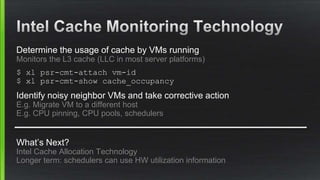 Determine the usage of cache by VMs running
Monitors the L3 cache (LLC in most server platforms)
$ xl psr-cmt-attach vm-id
$ xl psr-cmt-show cache_occupancy
Identify noisy neighbor VMs and take corrective action
E.g. Migrate VM to a different host
E.g. CPU pinning, CPU pools, schedulers
What’s Next?
Intel Cache Allocation Technology
Longer term: schedulers can use HW utilization information
 