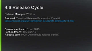 Release Manager: Wei Liu
Proposal: Tweaked Release Process for Xen 4.6
lists.xenproject.org/archives/html/xen-devel/2015-02/msg01214.html
Development start: 6 Jan 2015
Feature freeze: 10 Jul 2015
Release date: 9 Oct 2015 (could release earlier)
 
