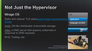 Mirage OS
Safer and cleaner TLS stackopenmirage.org/blog/announcing-bitcoin-
pinata
Irmin: Git-like distributed, branchable storage
Jitsu: a DNS server that spawns unikernels in
response to DNS requests
IPv6, Tooling, etc.
VMn
Language run-time
Application
Cubieboard2 serving
2048 game @ FOSDEM’15
 