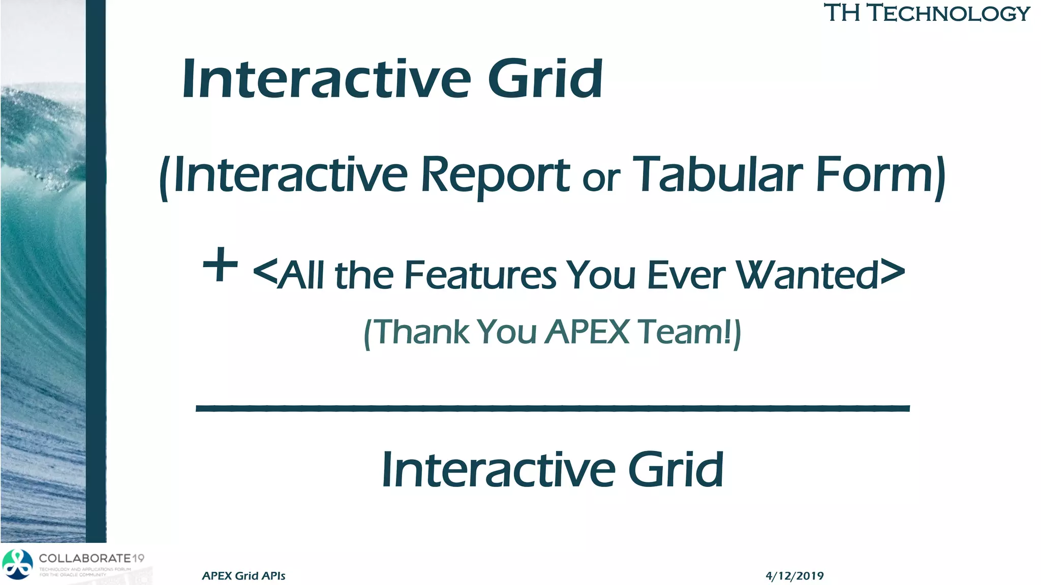 TH TechnologyTH Technology
Interactive Grid
(Interactive Report or Tabular Form)
+ <All the Features You Ever Wanted>
(Thank You APEX Team!)
-----------------------------------------
Interactive Grid
APEX Grid APIs 4/12/2019
 