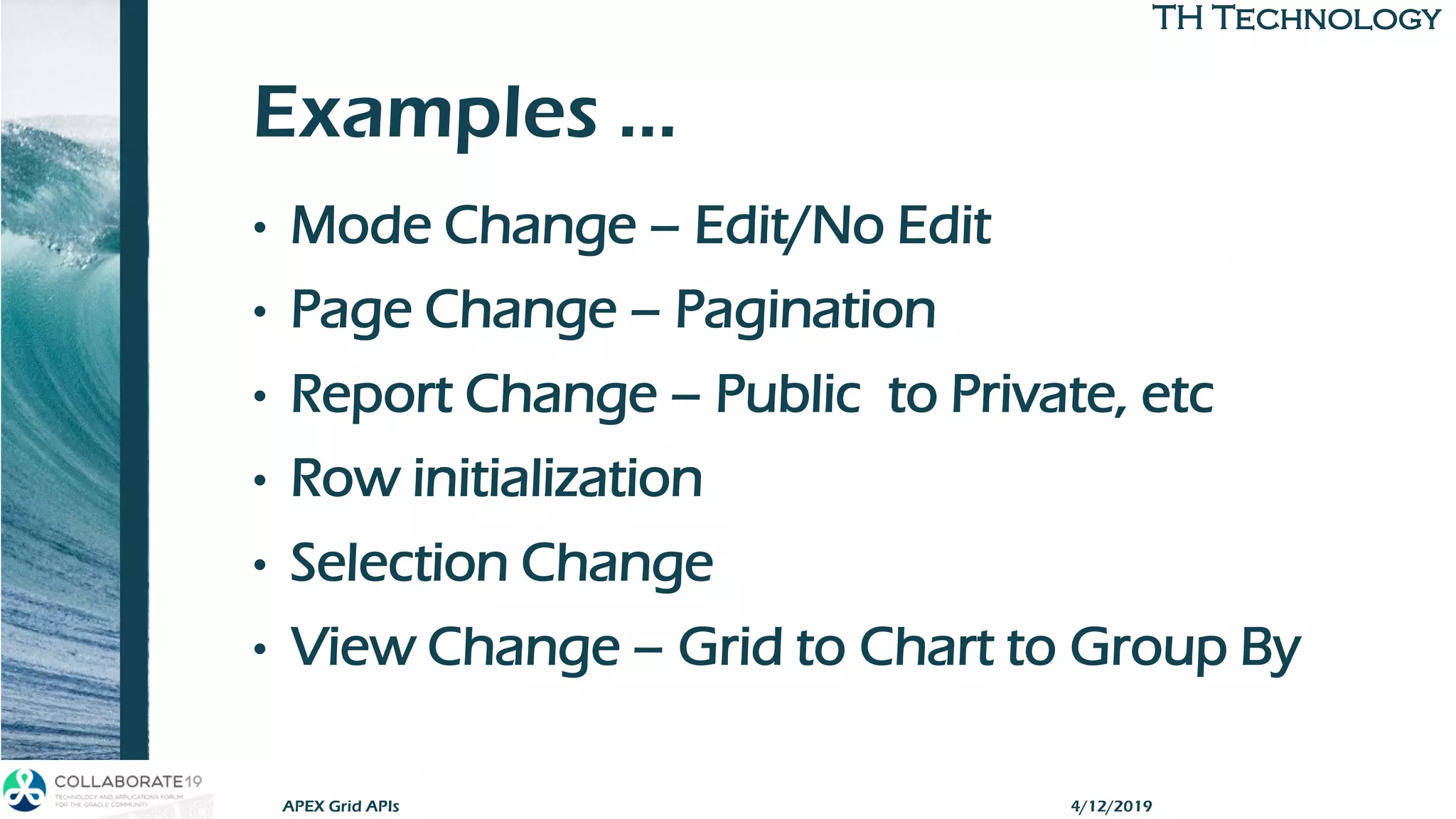 TH TechnologyTH Technology
Examples …
• Mode Change – Edit/No Edit
• Page Change – Pagination
• Report Change – Public to Private, etc
• Row initialization
• Selection Change
• View Change – Grid to Chart to Group By
APEX Grid APIs 4/12/2019
 