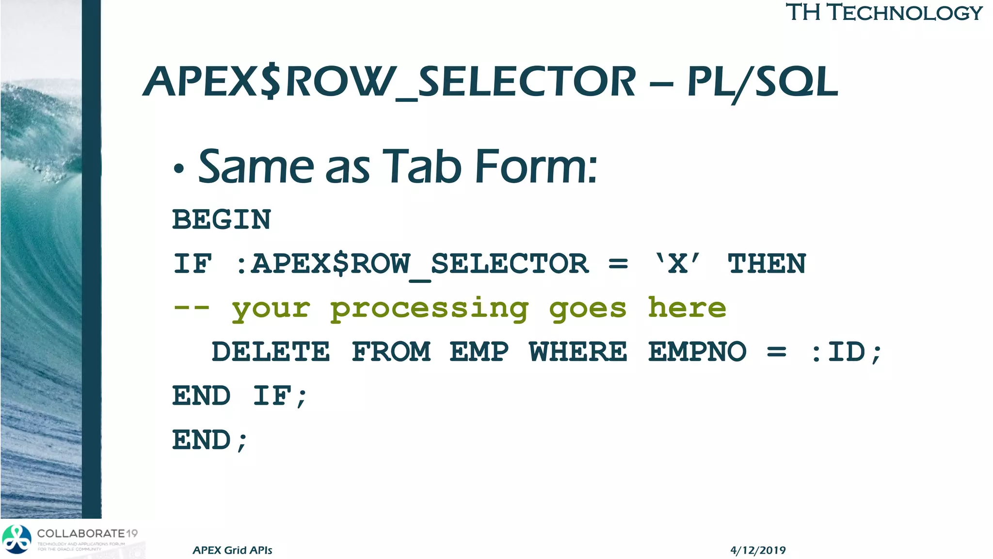 TH TechnologyTH Technology
APEX$ROW_SELECTOR – PL/SQL
• Same as Tab Form:
BEGIN
IF :APEX$ROW_SELECTOR = ‘X’ THEN
-- your processing goes here
DELETE FROM EMP WHERE EMPNO = :ID;
END IF;
END;
APEX Grid APIs 4/12/2019
 