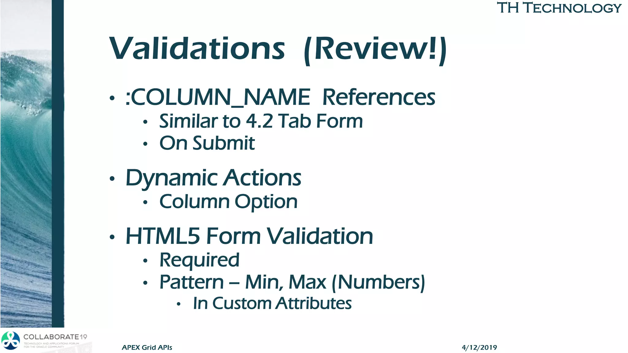 TH TechnologyTH Technology
Validations (Review!)
• :COLUMN_NAME References
• Similar to 4.2 Tab Form
• On Submit
• Dynamic Actions
• Column Option
• HTML5 Form Validation
• Required
• Pattern – Min, Max (Numbers)
• In Custom Attributes
APEX Grid APIs 4/12/2019
 