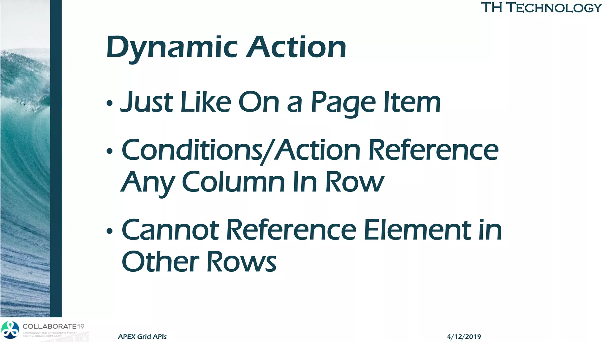TH TechnologyTH Technology
Dynamic Action
• Just Like On a Page Item
• Conditions/Action Reference
Any Column In Row
• Cannot Reference Element in
Other Rows
APEX Grid APIs 4/12/2019
 