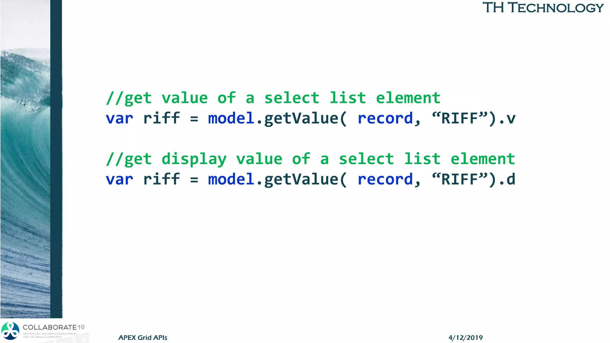 TH TechnologyTH Technology
//get value of a select list element
var riff = model.getValue( record, “RIFF”).v
//get display value of a select list element
var riff = model.getValue( record, “RIFF”).d
4/12/2019APEX Grid APIs
 