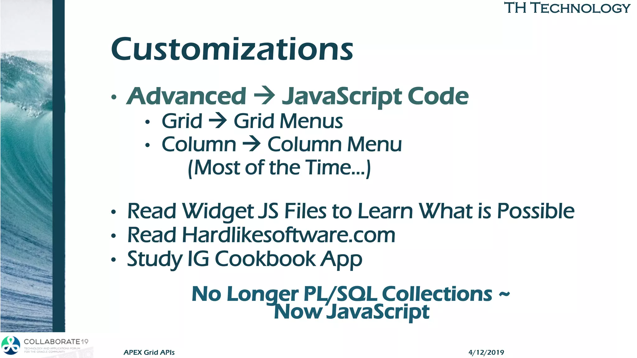 TH TechnologyTH Technology
Customizations
• Advanced → JavaScript Code
• Grid → Grid Menus
• Column → Column Menu
(Most of the Time…)
• Read Widget JS Files to Learn What is Possible
• Read Hardlikesoftware.com
• Study IG Cookbook App
No Longer PL/SQL Collections ~
Now JavaScript
APEX Grid APIs 4/12/2019
 