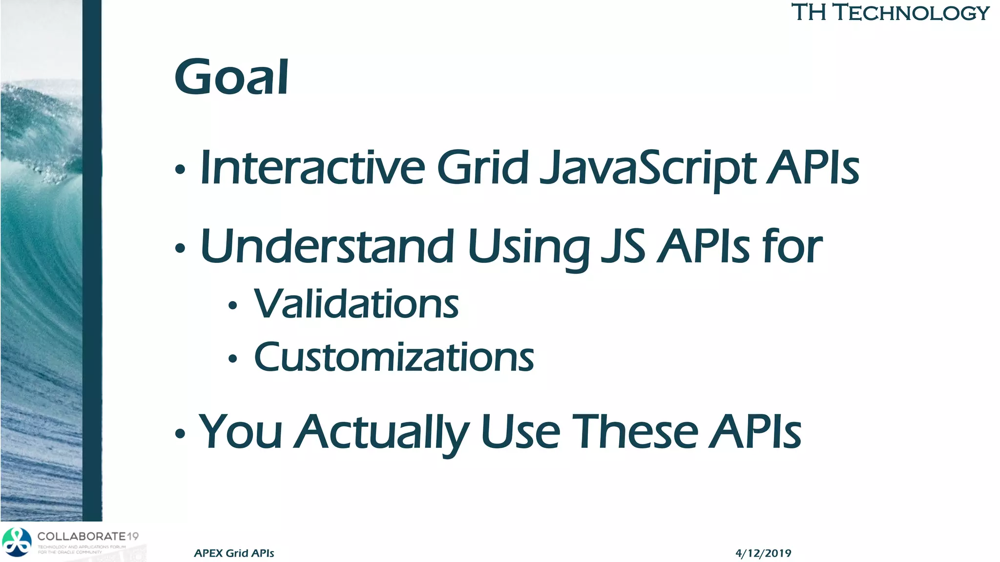 TH TechnologyTH Technology
Goal
• Interactive Grid JavaScript APIs
• Understand Using JS APIs for
• Validations
• Customizations
• You Actually Use These APIs
APEX Grid APIs 4/12/2019
 