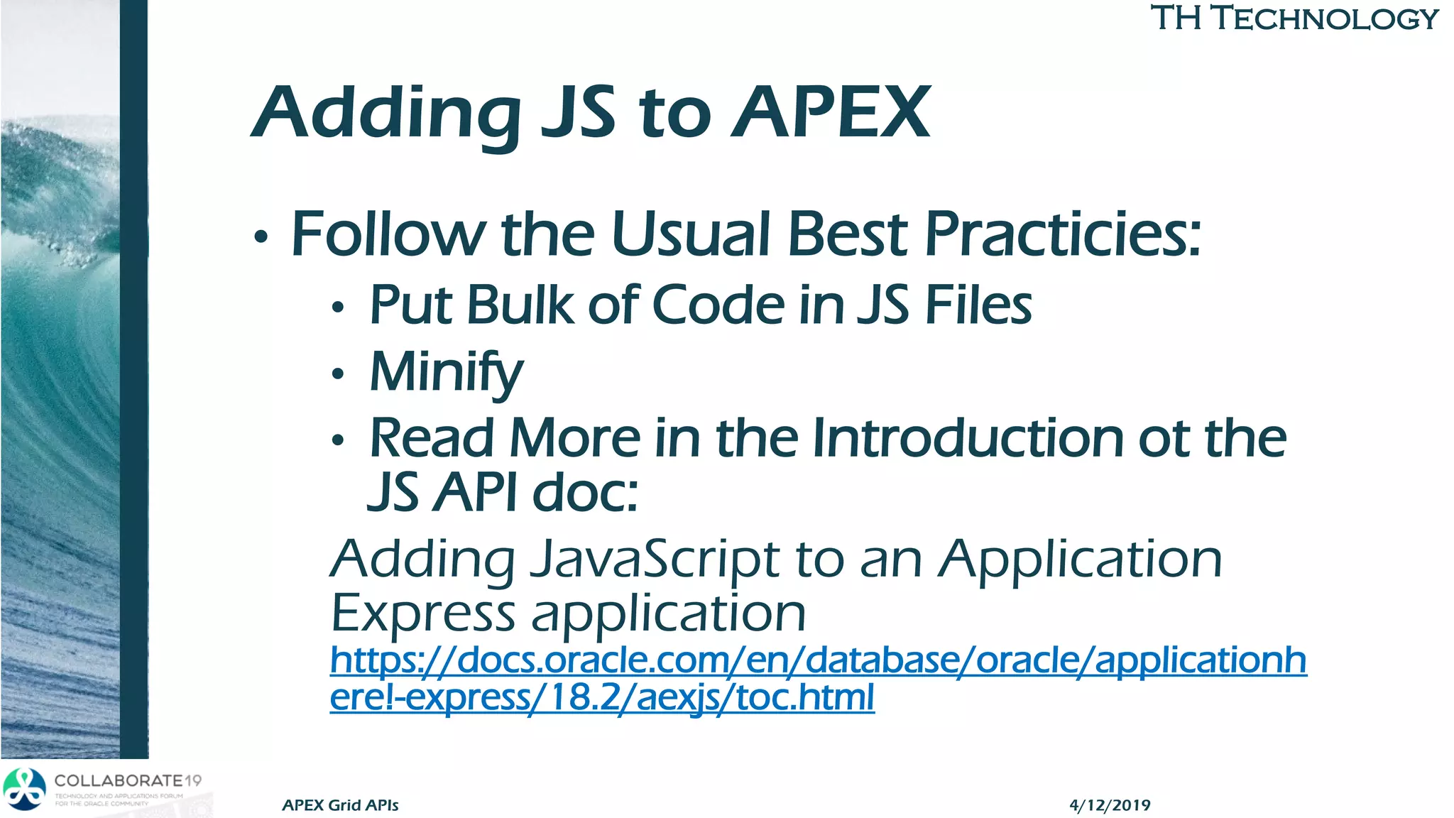 TH TechnologyTH Technology
Adding JS to APEX
• Follow the Usual Best Practicies:
• Put Bulk of Code in JS Files
• Minify
• Read More in the Introduction ot the
JS API doc:
Adding JavaScript to an Application
Express application
https://docs.oracle.com/en/database/oracle/applicationh
ere!-express/18.2/aexjs/toc.html
APEX Grid APIs 4/12/2019
 
