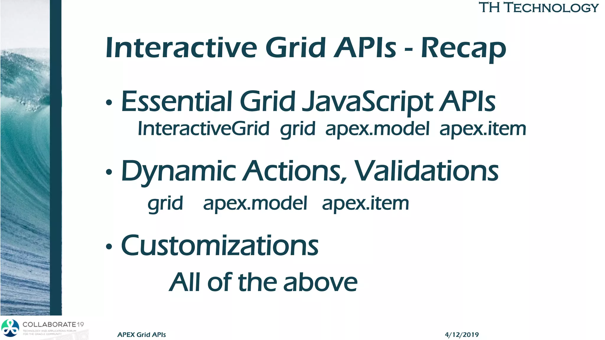 TH TechnologyTH Technology
Interactive Grid APIs - Recap
• Essential Grid JavaScript APIs
InteractiveGrid grid apex.model apex.item
• Dynamic Actions, Validations
grid apex.model apex.item
• Customizations
All of the above
APEX Grid APIs 4/12/2019
 