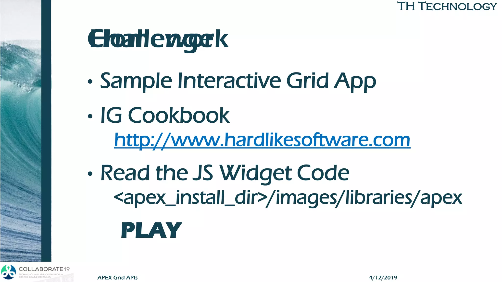 TH TechnologyTH Technology
Challenge
• Sample Interactive Grid App
• IG Cookbook
http://www.hardlikesoftware.com
• Read the JS Widget Code
<apex_install_dir>/images/libraries/apex
PLAY
APEX Grid APIs
Homework
4/12/2019
 