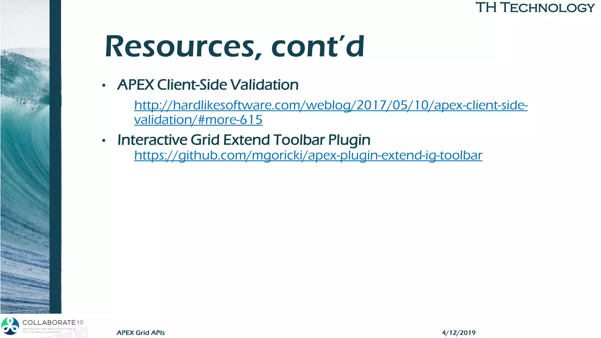 TH TechnologyTH Technology
Resources, cont’d
• APEX Client-Side Validation
http://hardlikesoftware.com/weblog/2017/05/10/apex-client-side-
validation/#more-615
• Interactive Grid Extend Toolbar Plugin
https://github.com/mgoricki/apex-plugin-extend-ig-toolbar
4/12/2019APEX Grid APIs
 