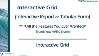TH TechnologyTH Technology
Interactive Grid
(Interactive Report or Tabular Form)
+ <All the Features You Ever Wanted>
(Thank You APEX Team!)
-----------------------------------------
Interactive Grid
APEX Grid APIs 4/12/2019
 