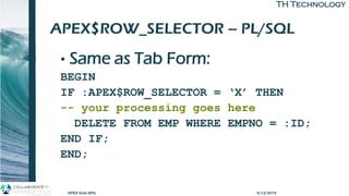 TH TechnologyTH Technology
APEX$ROW_SELECTOR – PL/SQL
• Same as Tab Form:
BEGIN
IF :APEX$ROW_SELECTOR = ‘X’ THEN
-- your processing goes here
DELETE FROM EMP WHERE EMPNO = :ID;
END IF;
END;
APEX Grid APIs 4/12/2019
 