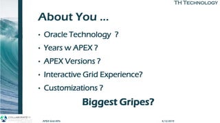 TH TechnologyTH Technology
About You …
• Oracle Technology ?
• Years w APEX ?
• APEX Versions ?
• Interactive Grid Experience?
• Customizations ?
Biggest Gripes?
4/12/2019APEX Grid APIs
 