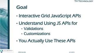 TH TechnologyTH Technology
Goal
• Interactive Grid JavaScript APIs
• Understand Using JS APIs for
• Validations
• Customizations
• You Actually Use These APIs
APEX Grid APIs 4/12/2019
 