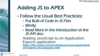 TH TechnologyTH Technology
Adding JS to APEX
• Follow the Usual Best Practicies:
• Put Bulk of Code in JS Files
• Minify
• Read More in the Introduction ot the
JS API doc:
Adding JavaScript to an Application
Express application
https://docs.oracle.com/en/database/oracle/applicationh
ere!-express/18.2/aexjs/toc.html
APEX Grid APIs 4/12/2019
 