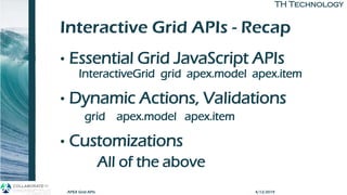 TH TechnologyTH Technology
Interactive Grid APIs - Recap
• Essential Grid JavaScript APIs
InteractiveGrid grid apex.model apex.item
• Dynamic Actions, Validations
grid apex.model apex.item
• Customizations
All of the above
APEX Grid APIs 4/12/2019
 