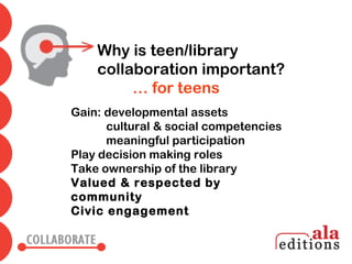 Why is teen/library
    collaboration important?
         … for teens
Gain: developmental assets
      cultural & social competencies
      meaningful participation
Play decision making roles
Take ownership of the library
Valued & respected by
community
Civic engagement
 