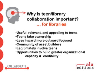 Why is teen/library
       collaboration important?
            … for libraries
•Useful, relevant, and appealing to teens
•Teens take ownership
•Less inward more outward focused
•Community of asset builders
•Legitimately involve teens
•Opportunities to build greater organizational
       capacity & credibility
 