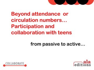 Beyond attendance or
circulation numbers…
Participation and
collaboration with teens

       from passive to active…
 