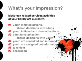 What’s your impression?
Most teen related services/activities
at your library are currently…

#1 youth initiated actions,
      shared decisions with adults
#2 youth initiated and directed actions
#3 adult initiated action;
      shared decisions with youth
#4 youth are consulted and informed
#5 youth are assigned but informed
#6 tokenism
#7 decoration
 