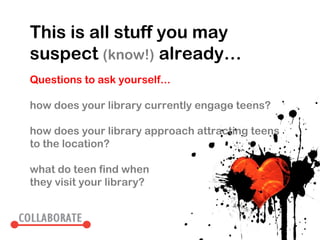 This is all stuff you may
suspect (know!) already…
Questions to ask yourself...

how does your library currently engage teens?

how does your library approach attracting teens
to the location?

what do teen find when
they visit your library?
 